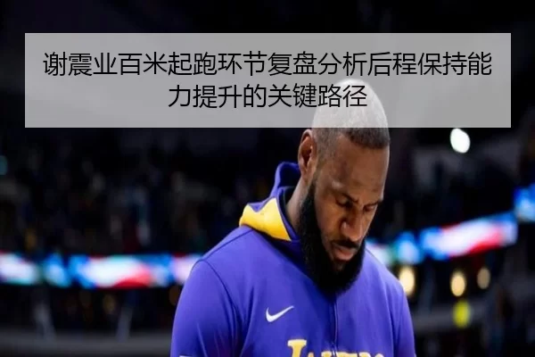 谢震业百米起跑环节复盘分析后程保持能力提升的关键路径